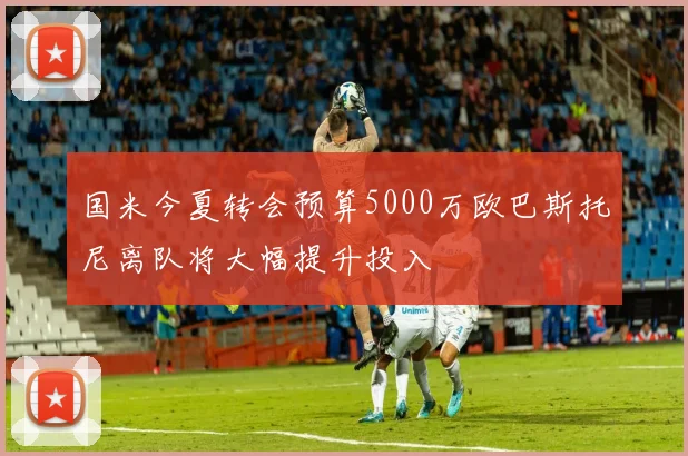 国米今夏转会预算5000万欧巴斯托尼离队将大幅提升投入