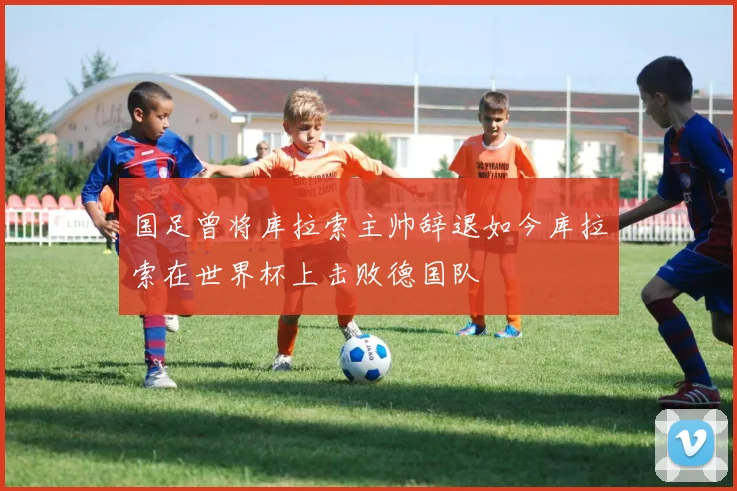 国足曾将库拉索主帅辞退如今库拉索在世界杯上击败德国队