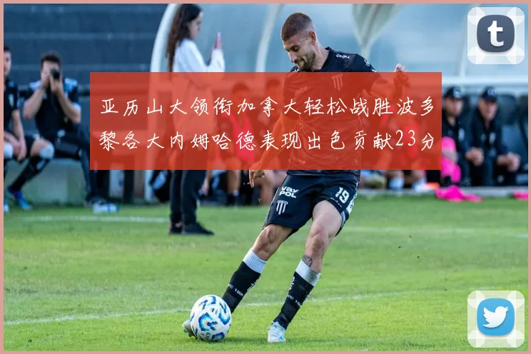 亚历山大领衔加拿大轻松战胜波多黎各大内姆哈德表现出色贡献23分