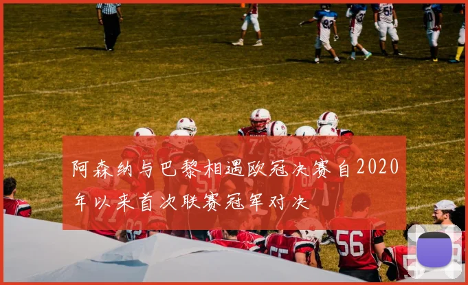 阿森纳与巴黎相遇欧冠决赛自2020年以来首次联赛冠军对决