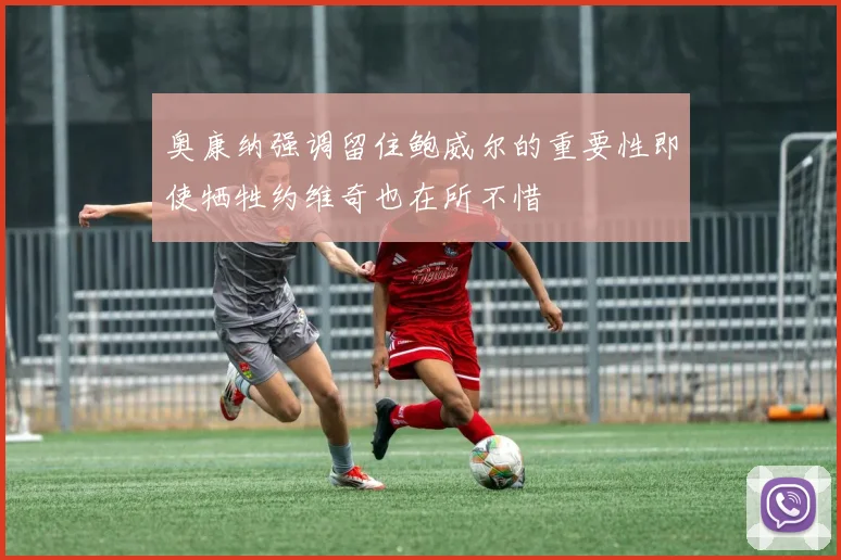 奥康纳强调留住鲍威尔的重要性即使牺牲约维奇也在所不惜