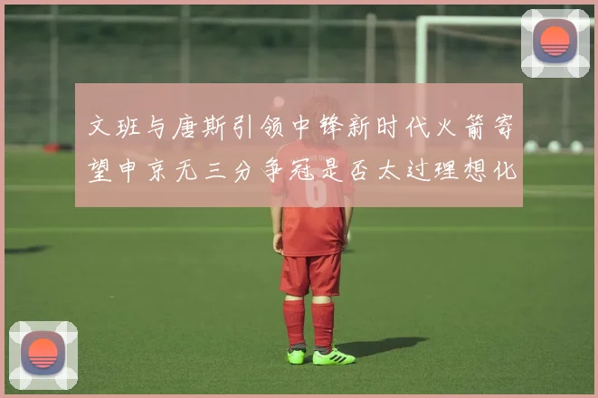 文班与唐斯引领中锋新时代火箭寄望申京无三分争冠是否太过理想化