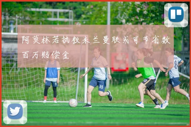 阿莫林若执教米兰曼联或可节省数百万赔偿金