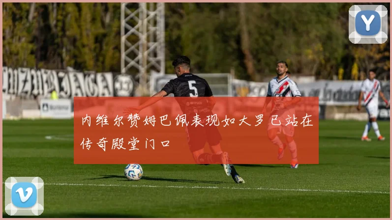 内维尔赞姆巴佩表现如大罗已站在传奇殿堂门口