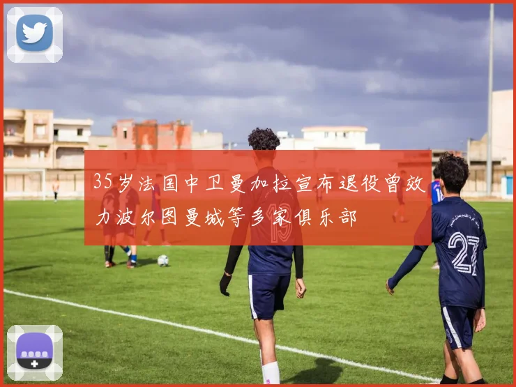 35岁法国中卫曼加拉宣布退役曾效力波尔图曼城等多家俱乐部