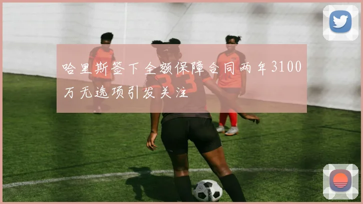 哈里斯签下全额保障合同两年3100万无选项引发关注