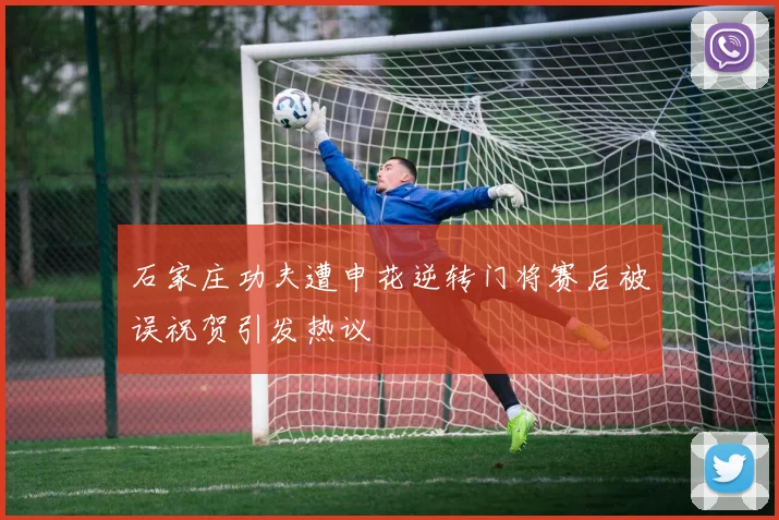 石家庄功夫遭申花逆转门将赛后被误祝贺引发热议
