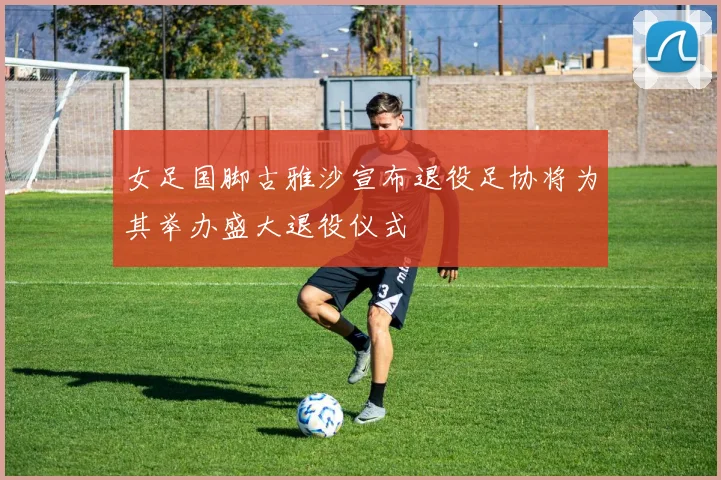 女足国脚古雅沙宣布退役足协将为其举办盛大退役仪式