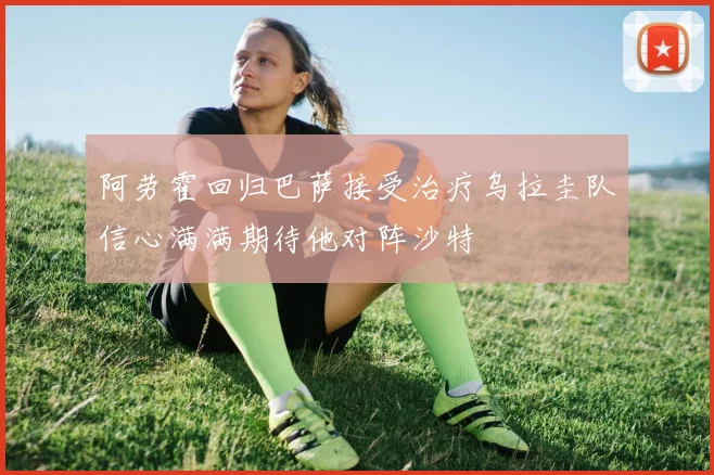 阿劳霍回归巴萨接受治疗乌拉圭队信心满满期待他对阵沙特